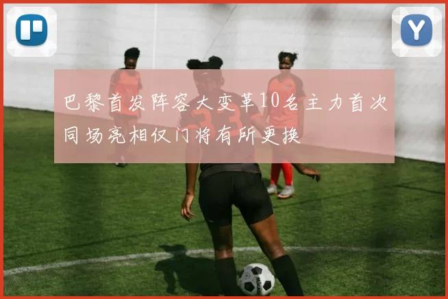 巴黎首发阵容大变革10名主力首次同场亮相仅门将有所更换