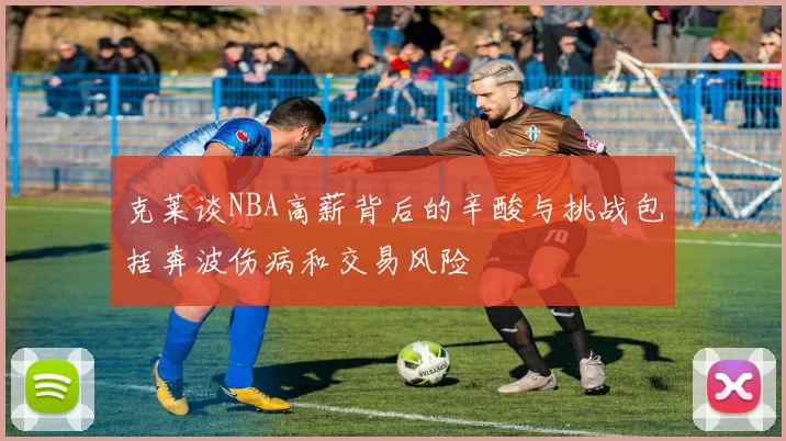 克莱谈NBA高薪背后的辛酸与挑战包括奔波伤病和交易风险