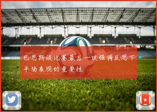 巴恩斯谈比赛最后一攻强调反思下半场表现的重要性