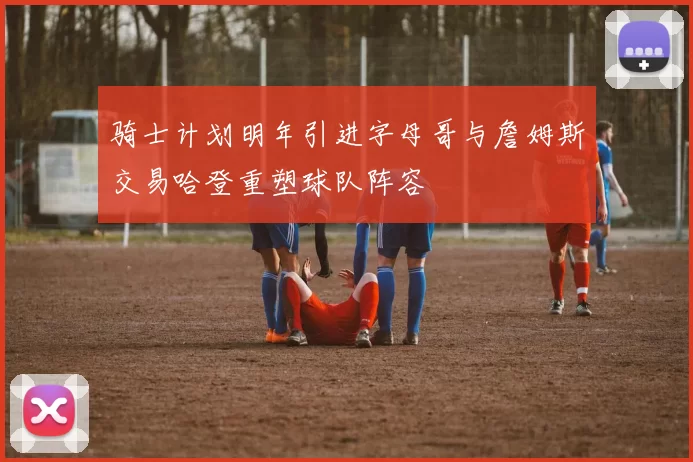 骑士计划明年引进字母哥与詹姆斯交易哈登重塑球队阵容