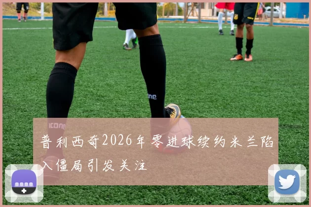 普利西奇2026年零进球续约米兰陷入僵局引发关注