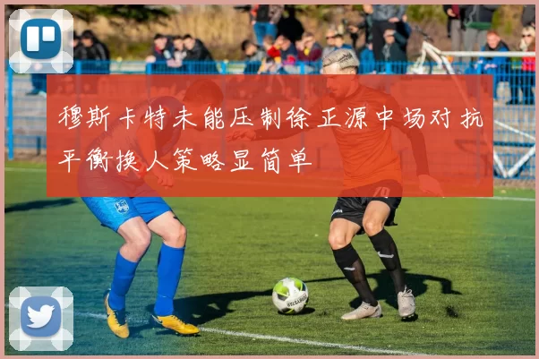 穆斯卡特未能压制徐正源中场对抗平衡换人策略显简单
