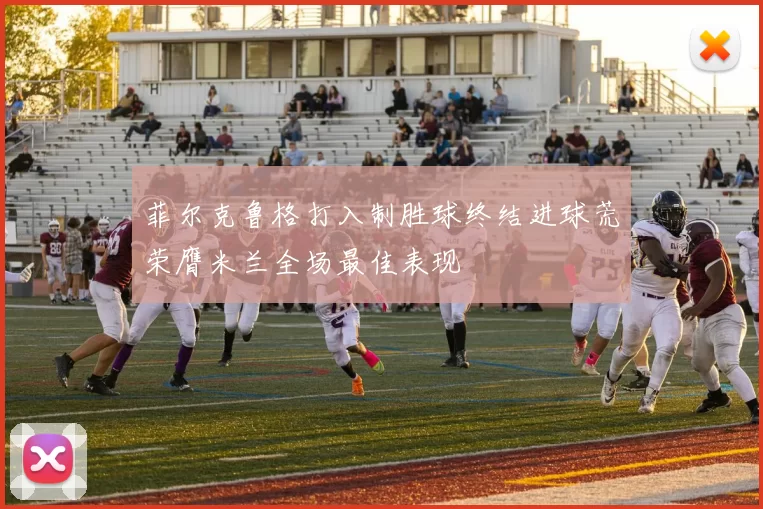 菲尔克鲁格打入制胜球终结进球荒荣膺米兰全场最佳表现