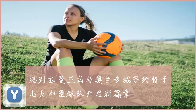 格列兹曼正式与奥兰多城签约将于七月加盟球队开启新篇章