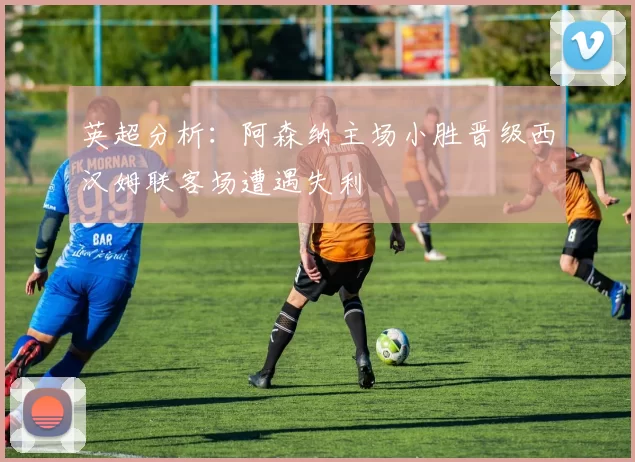 英超分析：阿森纳主场小胜晋级西汉姆联客场遭遇失利