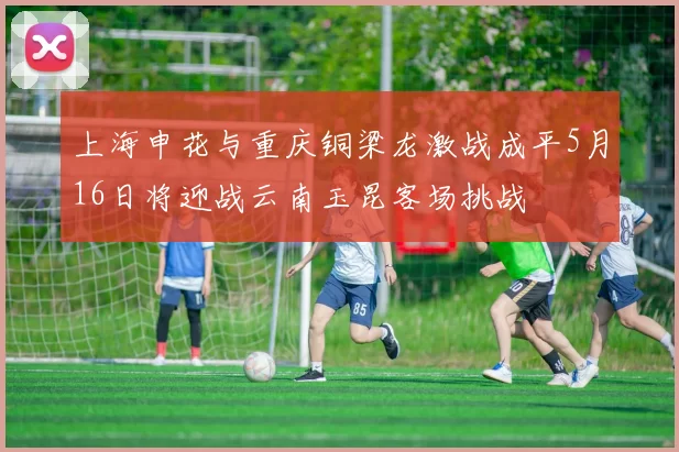 上海申花与重庆铜梁龙激战成平5月16日将迎战云南玉昆客场挑战