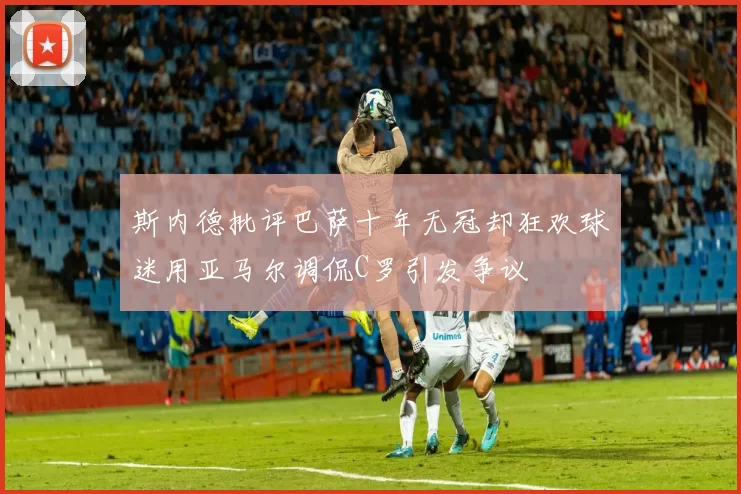 斯内德批评巴萨十年无冠却狂欢球迷用亚马尔调侃C罗引发争议