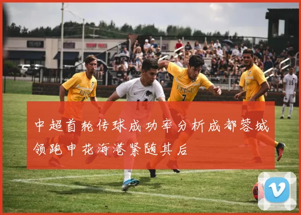 中超首轮传球成功率分析成都蓉城领跑申花海港紧随其后