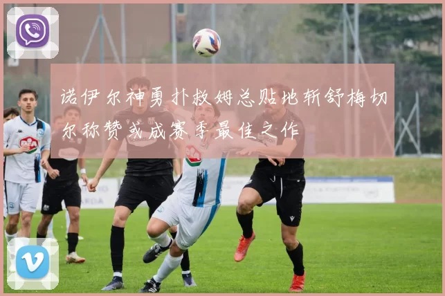 诺伊尔神勇扑救姆总贴地斩舒梅切尔称赞或成赛季最佳之作