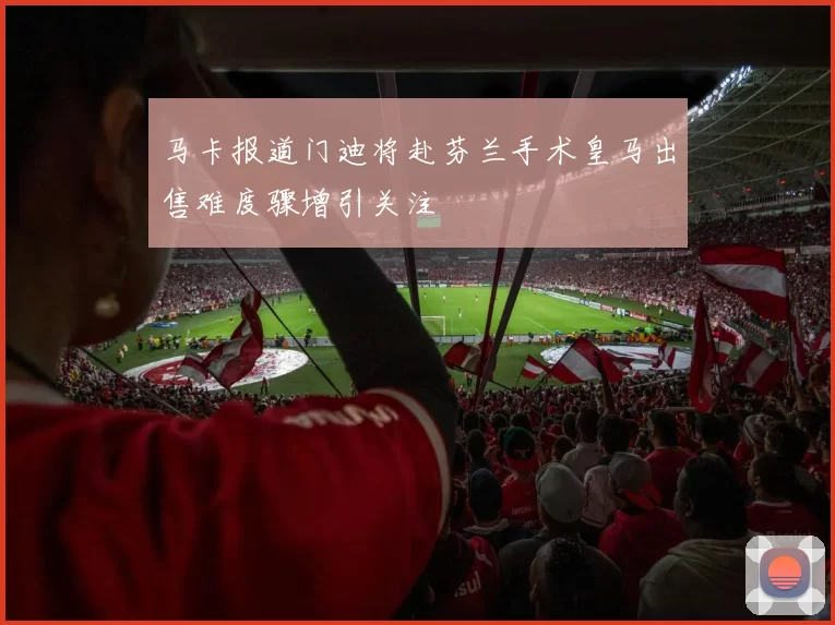 马卡报道门迪将赴芬兰手术皇马出售难度骤增引关注