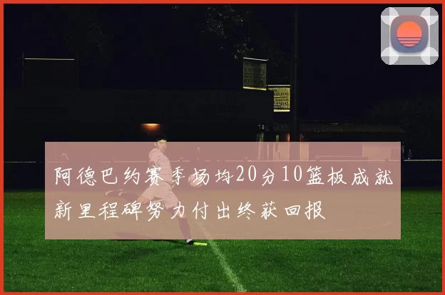 阿德巴约赛季场均20分10篮板成就新里程碑努力付出终获回报