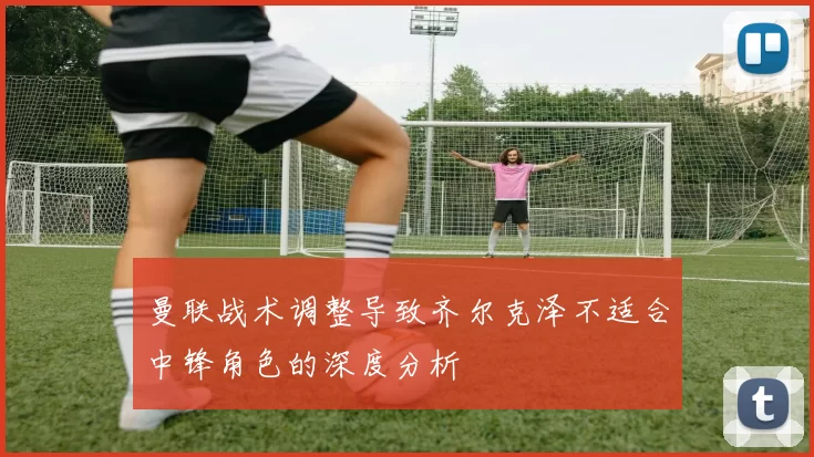 曼联战术调整导致齐尔克泽不适合中锋角色的深度分析