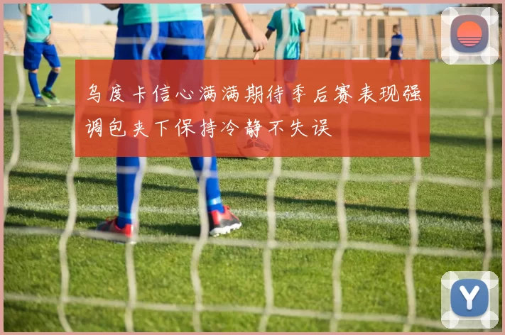 乌度卡信心满满期待季后赛表现强调包夹下保持冷静不失误