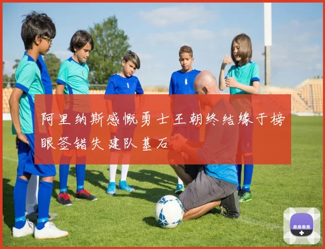 阿里纳斯感慨勇士王朝终结缘于榜眼签错失建队基石