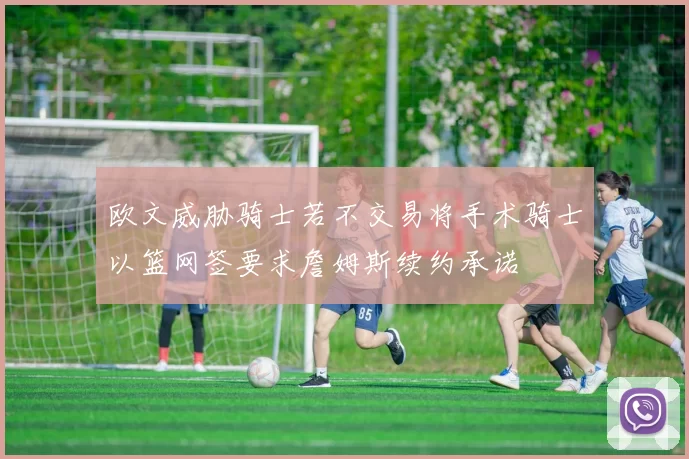 欧文威胁骑士若不交易将手术骑士以篮网签要求詹姆斯续约承诺