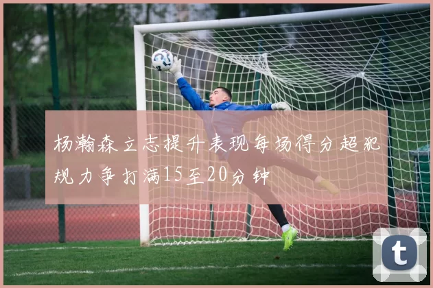杨瀚森立志提升表现每场得分超犯规力争打满15至20分钟
