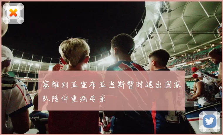 塞维利亚宣布亚当斯暂时退出国家队陪伴重病母亲