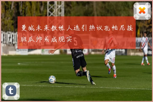 曼城未来教练人选引热议孔帕尼接班瓜帅或成现实
