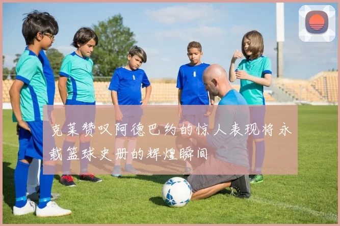 克莱赞叹阿德巴约的惊人表现将永载篮球史册的辉煌瞬间
