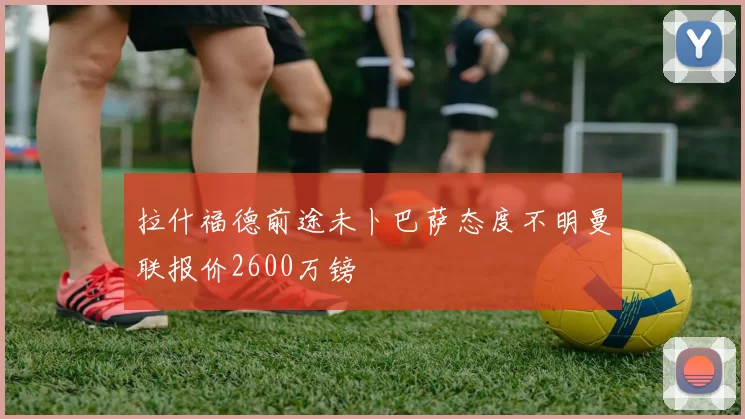 拉什福德前途未卜巴萨态度不明曼联报价2600万镑