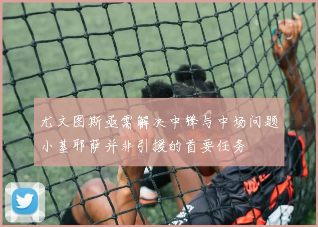 尤文图斯亟需解决中锋与中场问题小基耶萨并非引援的首要任务